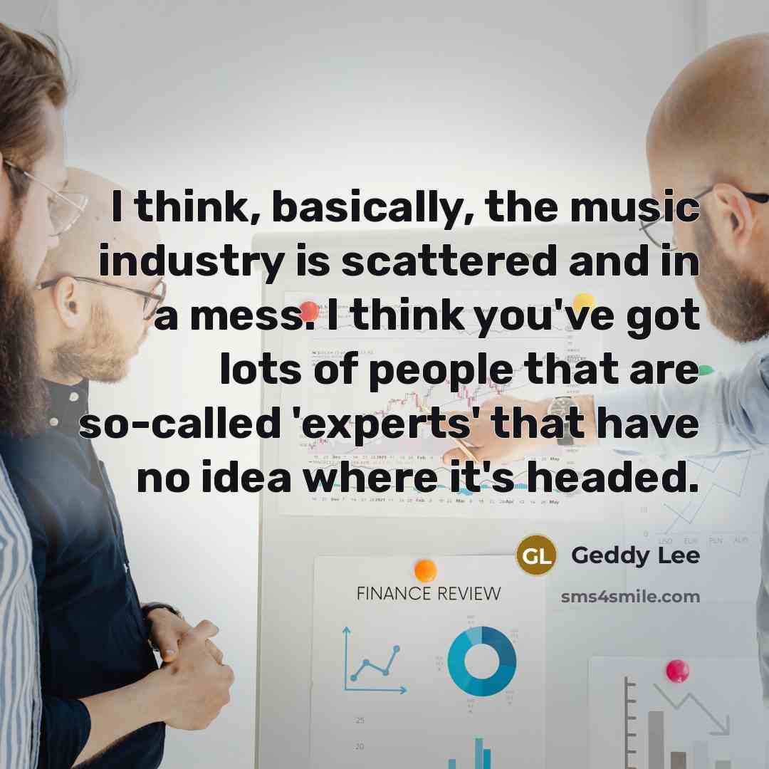 “I think, basically, the music industry is scattered and in a mess. I think you've got lots of people that are so-called 'experts' that have no idea where it's headed.” quote by Geddy Lee