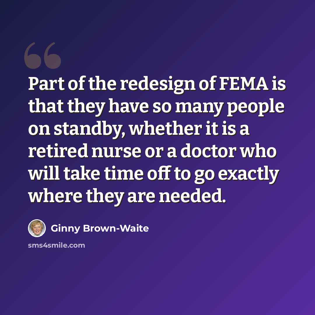 “Part of the redesign of FEMA is that they have so many people on standby, whether it is a retired nurse or a doctor who will take time off to go exactly where they are needed.” quote by Ginny Brown-Waite