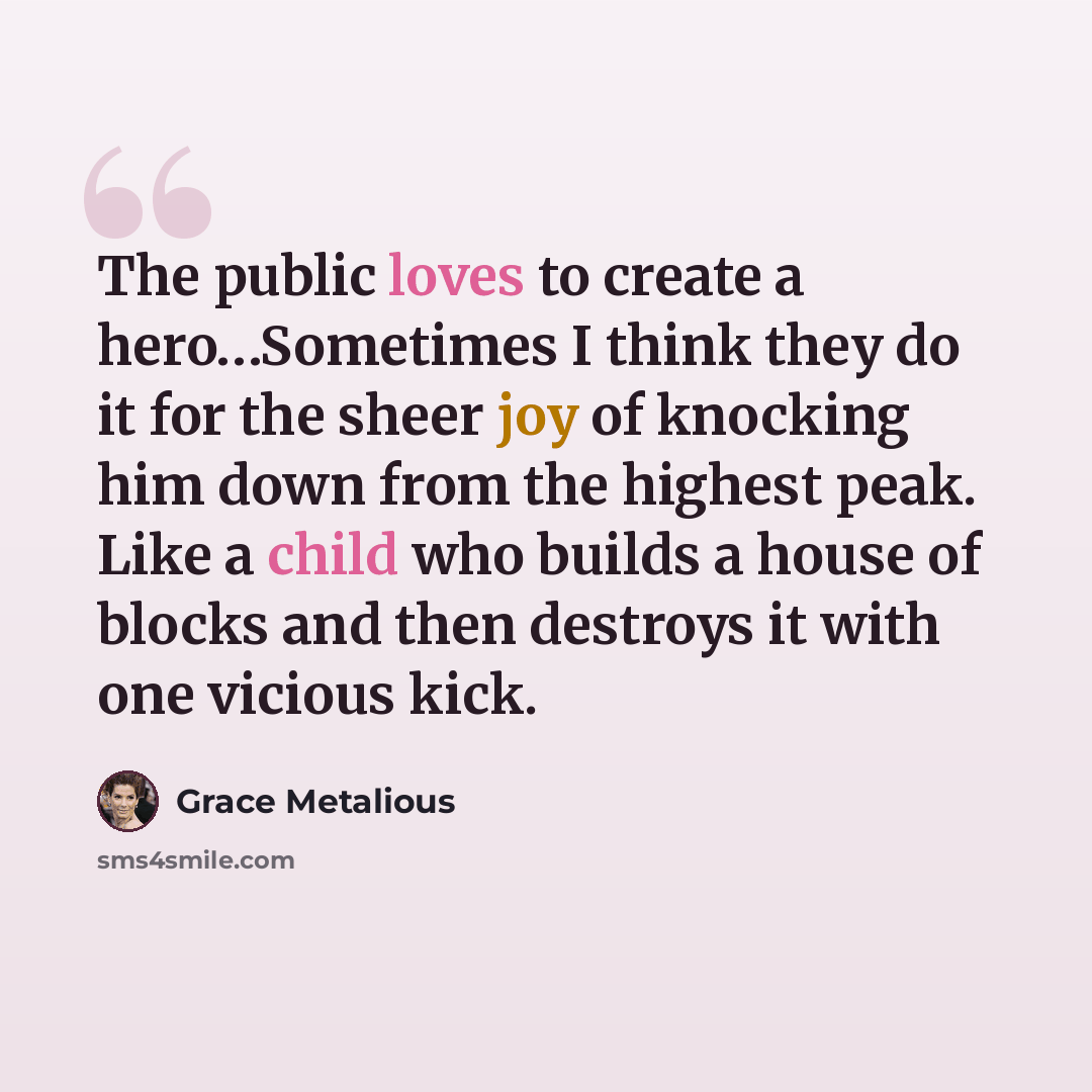 “The public loves to create a hero…Sometimes I think they do it for the sheer joy of knocking him down from the highest peak. Like a child who builds a house of blocks and then destroys it with one vicious kick.” quote by Grace Metalious