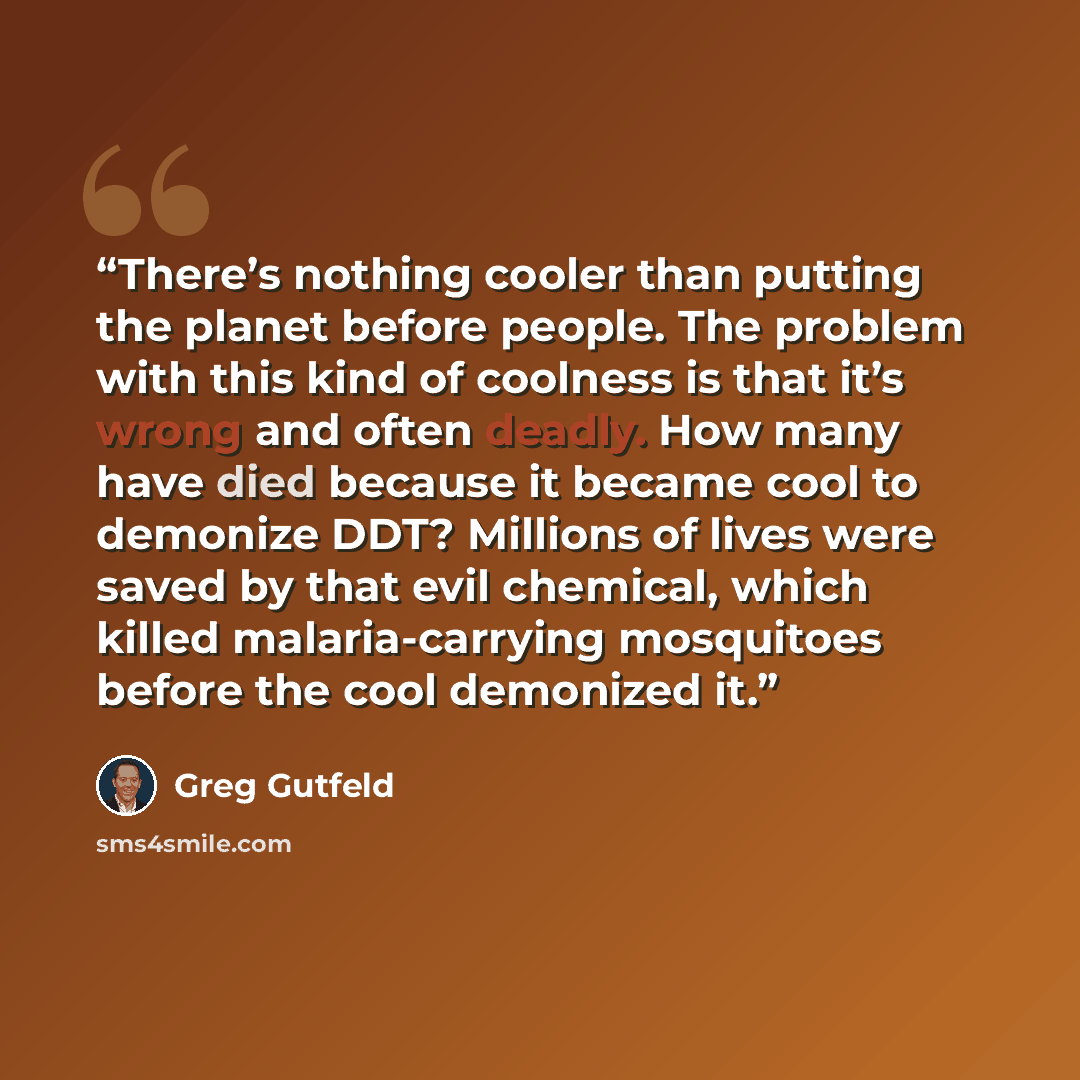 “There’s nothing cooler than putting the planet before people. The problem with this kind of coolness is that it’s wrong and often deadly. How many have died because it became cool to demonize DDT? Millions of lives were saved by that evil chemical, which killed malaria-carrying mosquitoes before…” quote by Greg Gutfeld