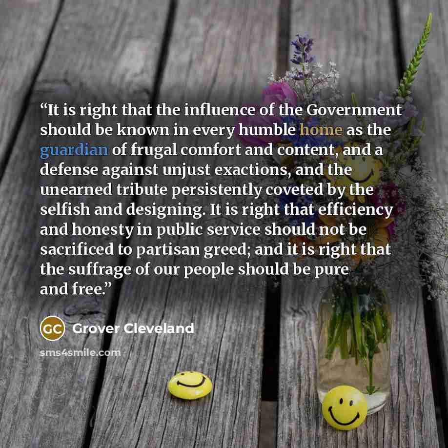 “It is right that the influence of the Government should be known in every humble home as the guardian of frugal comfort and content, and a defense against unjust exactions, and the unearned tribute persistently coveted by the selfish and designing. It is right that efficiency and honesty in public…” quote by Grover Cleveland