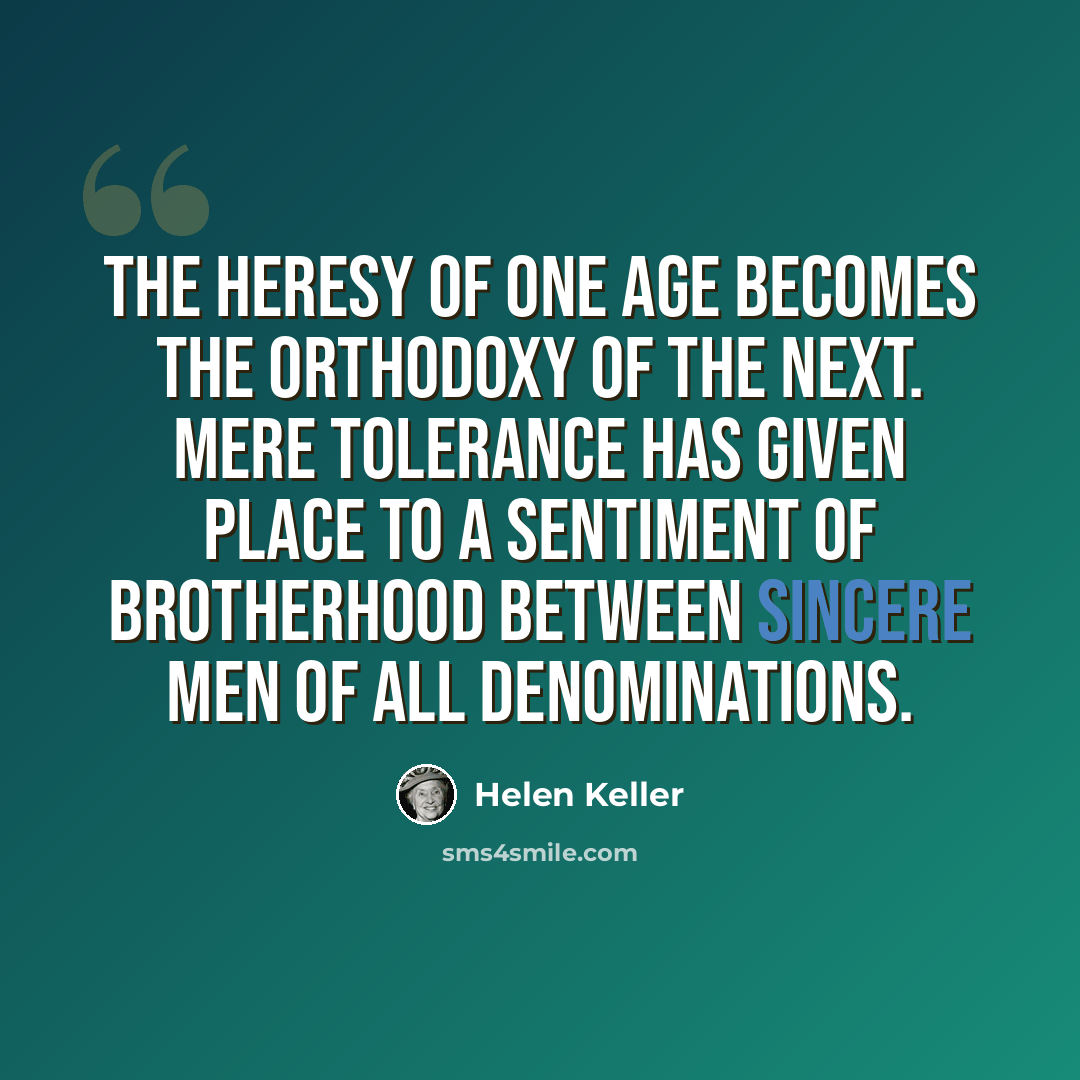“The heresy of one age becomes the orthodoxy of the next. Mere tolerance has given place to a sentiment of brotherhood between sincere men of all denominations.” quote by Helen Keller