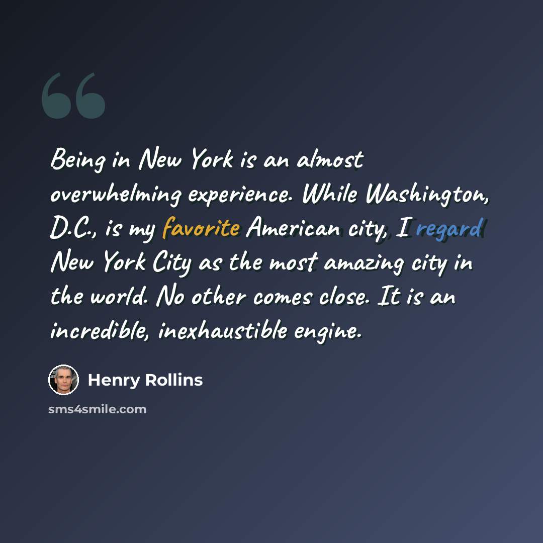 “Being in New York is an almost overwhelming experience. While Washington, D.C., is my favorite American city, I regard New York City as the most amazing city in the world. No other comes close. It is an incredible, inexhaustible engine.” quote by Henry Rollins