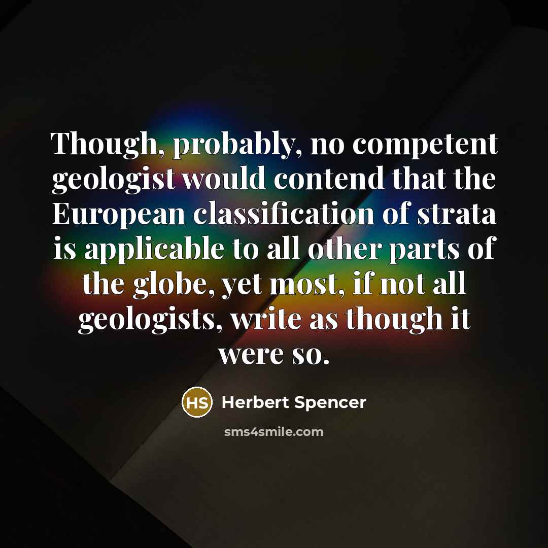 “Though, probably, no competent geologist would contend that the European classification of strata is applicable to all other parts of the globe, yet most, if not all geologists, write as though it were so.” quote by Herbert Spencer
