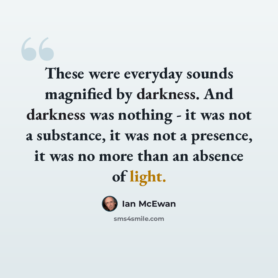 “These were everyday sounds magnified by darkness. And darkness was nothing - it was not a substance, it was not a presence, it was no more than an absence of light.” quote by Ian Mcewan