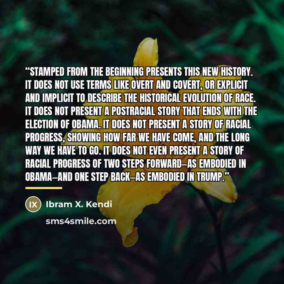 “Stamped from the Beginning presents this new history. It does not use terms like overt and covert, or explicit and implicit to describe the historical evolution of race. It does not present a postracial story that ends with the election of Obama. It does not present a story of racial progress…” quote by Ibram X. Kendi