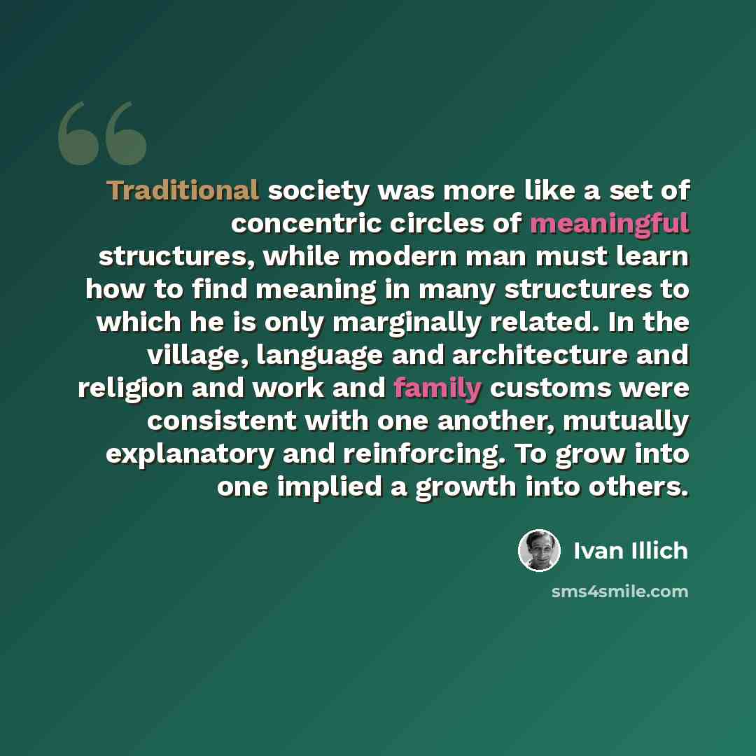 “Traditional society was more like a set of concentric circles of meaningful structures, while modern man must learn how to find meaning in many structures to which he is only marginally related. In the village, language and architecture and religion and work and family customs were consistent with…” quote by Ivan Illich