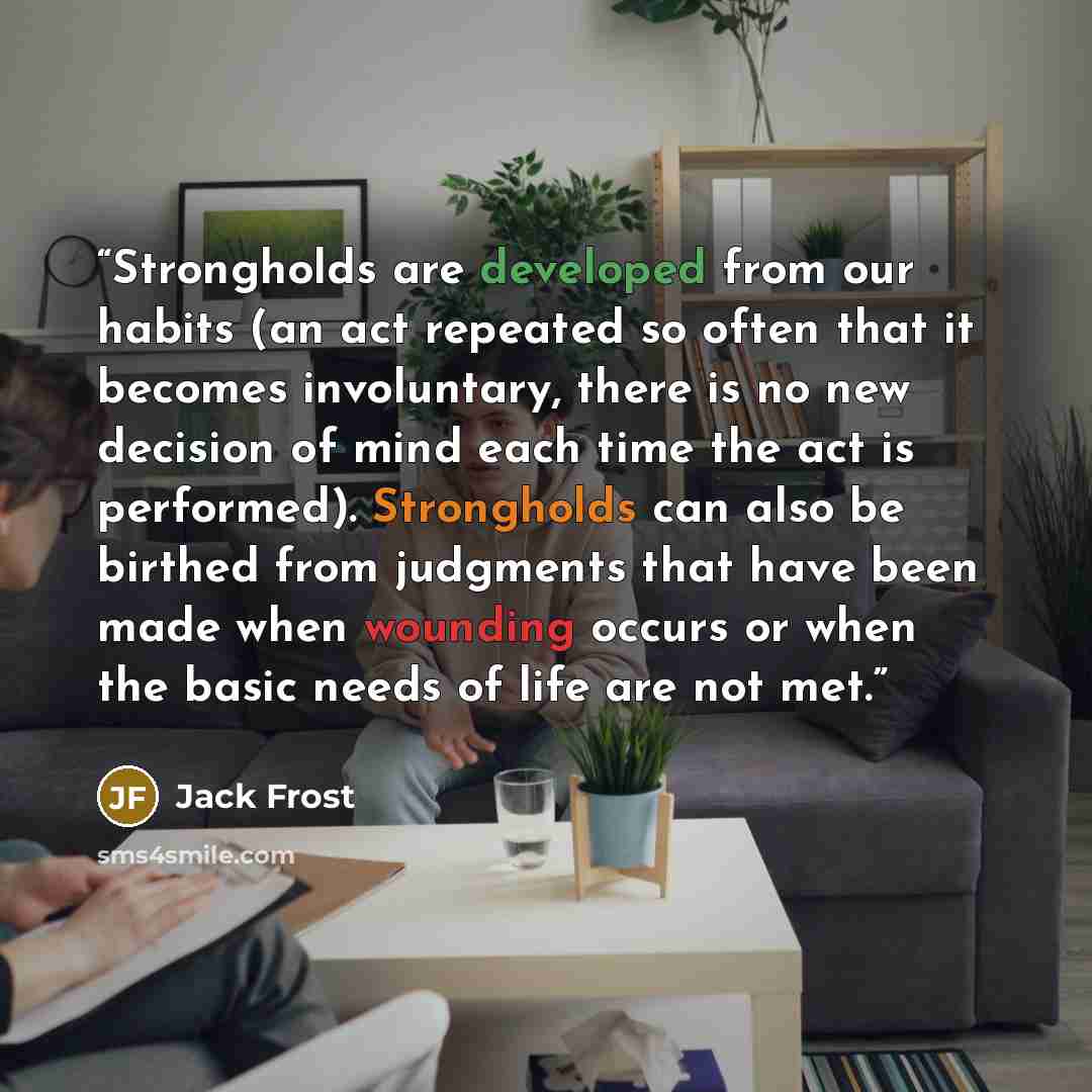 “Strongholds are developed from our habits (an act repeated so often that it becomes involuntary, there is no new decision of mind each time the act is performed). Strongholds can also be birthed from judgments that have been made when wounding occurs or when the basic needs of life are not met.” quote by Jack Frost