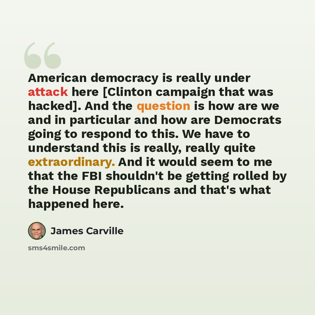 “American democracy is really under attack here [Clinton campaign that was hacked]. And the question is how are we and in particular and how are Democrats going to respond to this. We have to understand this is really, really quite extraordinary. And it would seem to me that the FBI shouldn't be…” quote by James Carville