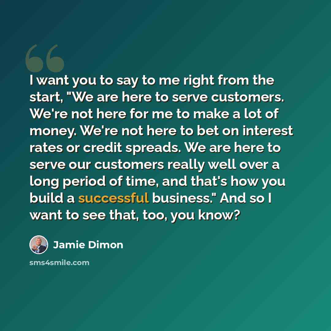 “I want you to say to me right from the start, "We are here to serve customers. We're not here for me to make a lot of money. We're not here to bet on interest rates or credit spreads. We are here to serve our customers really well over a long period of time, and that's how you build a successful…” quote by Jamie Dimon