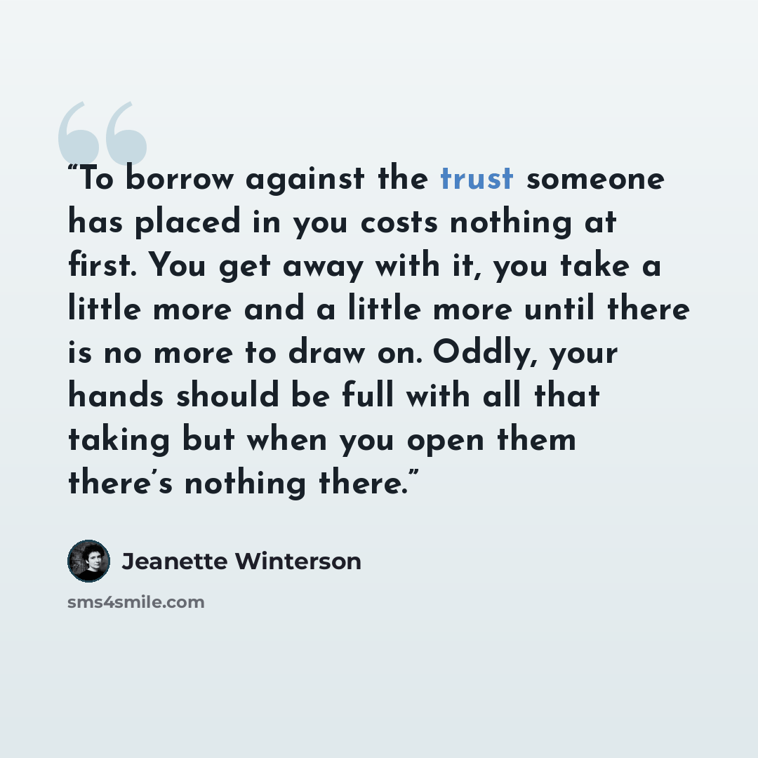 “To borrow against the trust someone has placed in you costs nothing at first. You get away with it, you take a little more and a little more until there is no more to draw on. Oddly, your hands should be full with all that taking but when you open them there’s nothing there.” quote by Jeanette Winterson