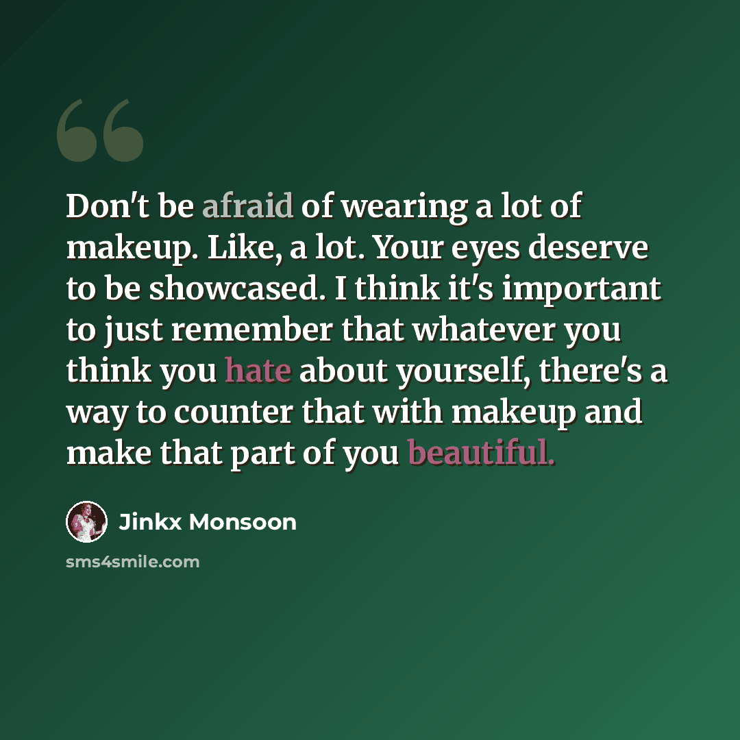 “Don't be afraid of wearing a lot of makeup. Like, a lot. Your eyes deserve to be showcased. I think it's important to just remember that whatever you think you hate about yourself, there's a way to counter that with makeup and make that part of you beautiful.” quote by Jinkx Monsoon