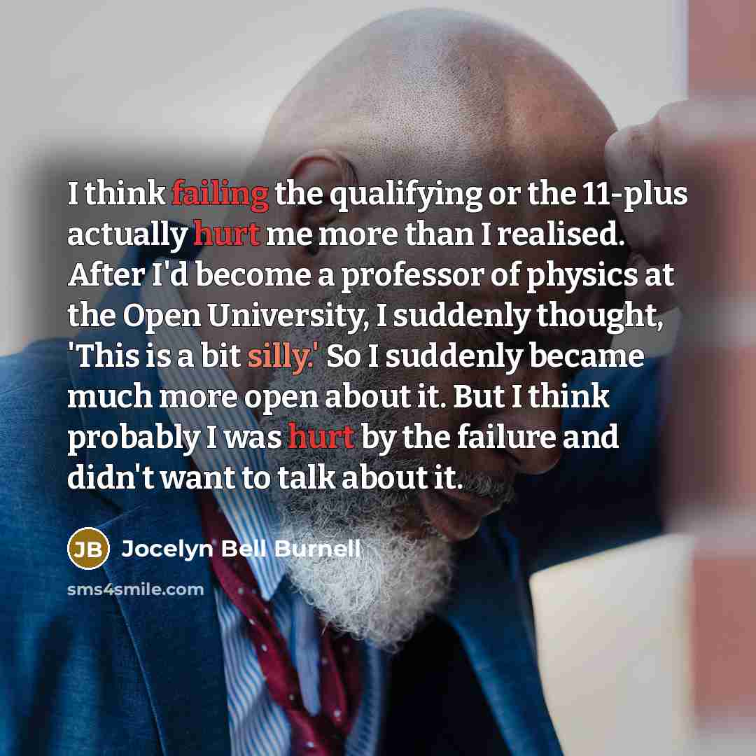 “I think failing the qualifying or the 11-plus actually hurt me more than I realised. After I'd become a professor of physics at the Open University, I suddenly thought, 'This is a bit silly.' So I suddenly became much more open about it. But I think probably I was hurt by the failure and didn't…” quote by Jocelyn Bell Burnell