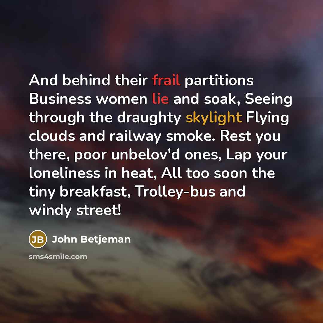 “And behind their frail partitions Business women lie and soak, Seeing through the draughty skylight Flying clouds and railway smoke. Rest you there, poor unbelov'd ones, Lap your loneliness in heat, All too soon the tiny breakfast, Trolley-bus and windy street!” quote by John Betjeman