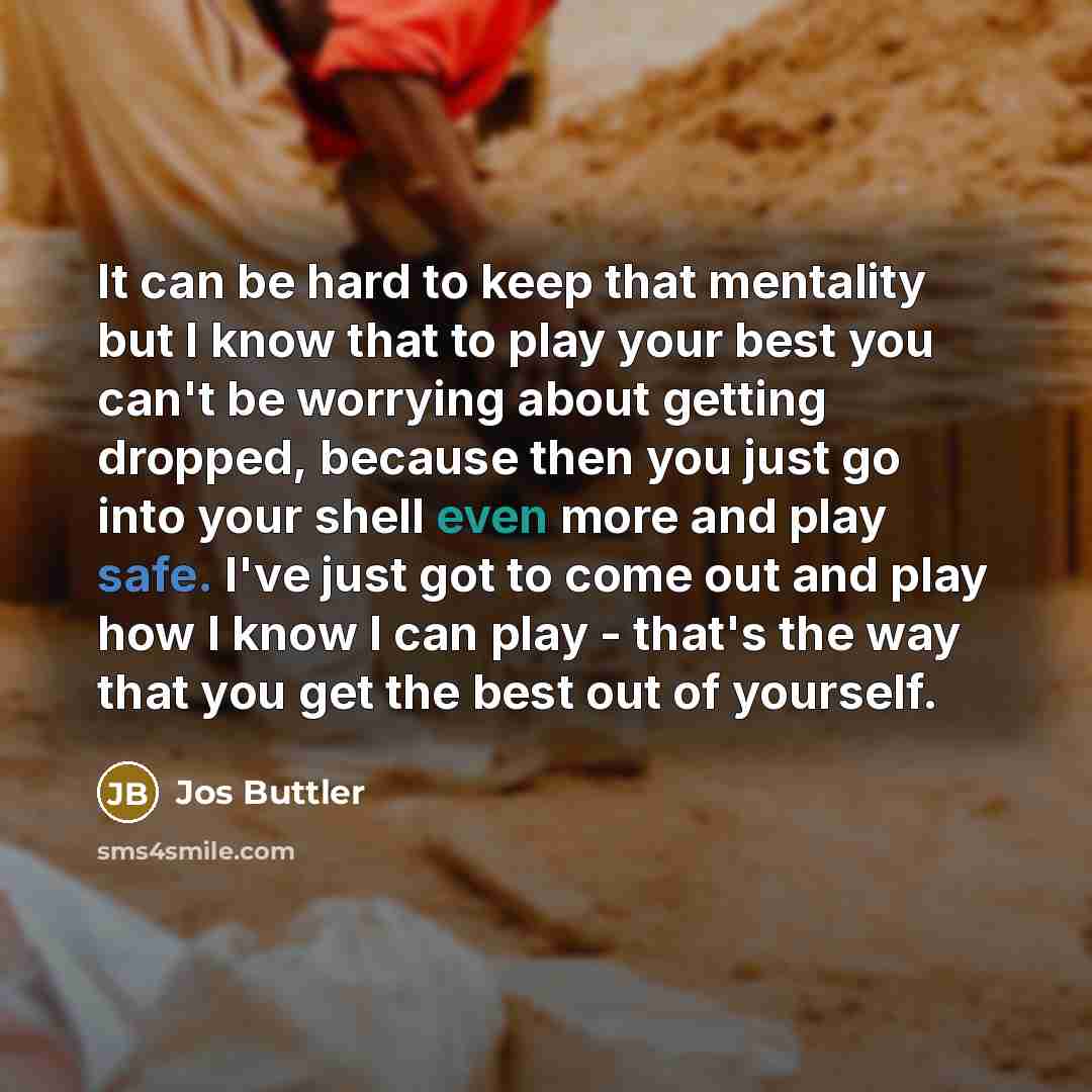 “It can be hard to keep that mentality but I know that to play your best you can't be worrying about getting dropped, because then you just go into your shell even more and play safe. I've just got to come out and play how I know I can play - that's the way that you get the best out of yourself.” quote by Jos Buttler