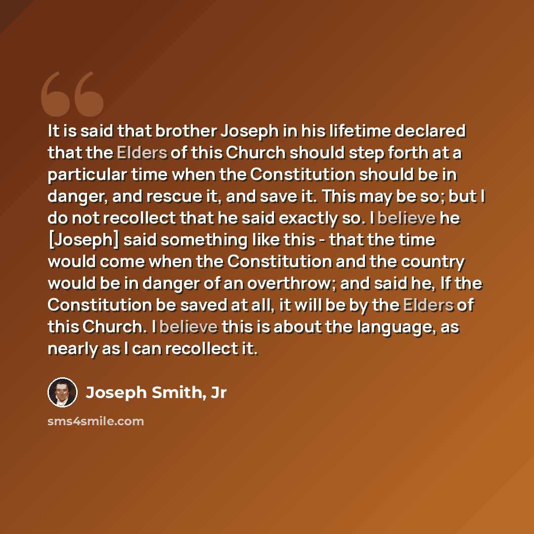 “It is said that brother Joseph in his lifetime declared that the Elders of this Church should step forth at a particular time when the Constitution should be in danger, and rescue it, and save it. This may be so; but I do not recollect that he said exactly so. I believe he [Joseph] said something…” quote by Joseph Smith, Jr
