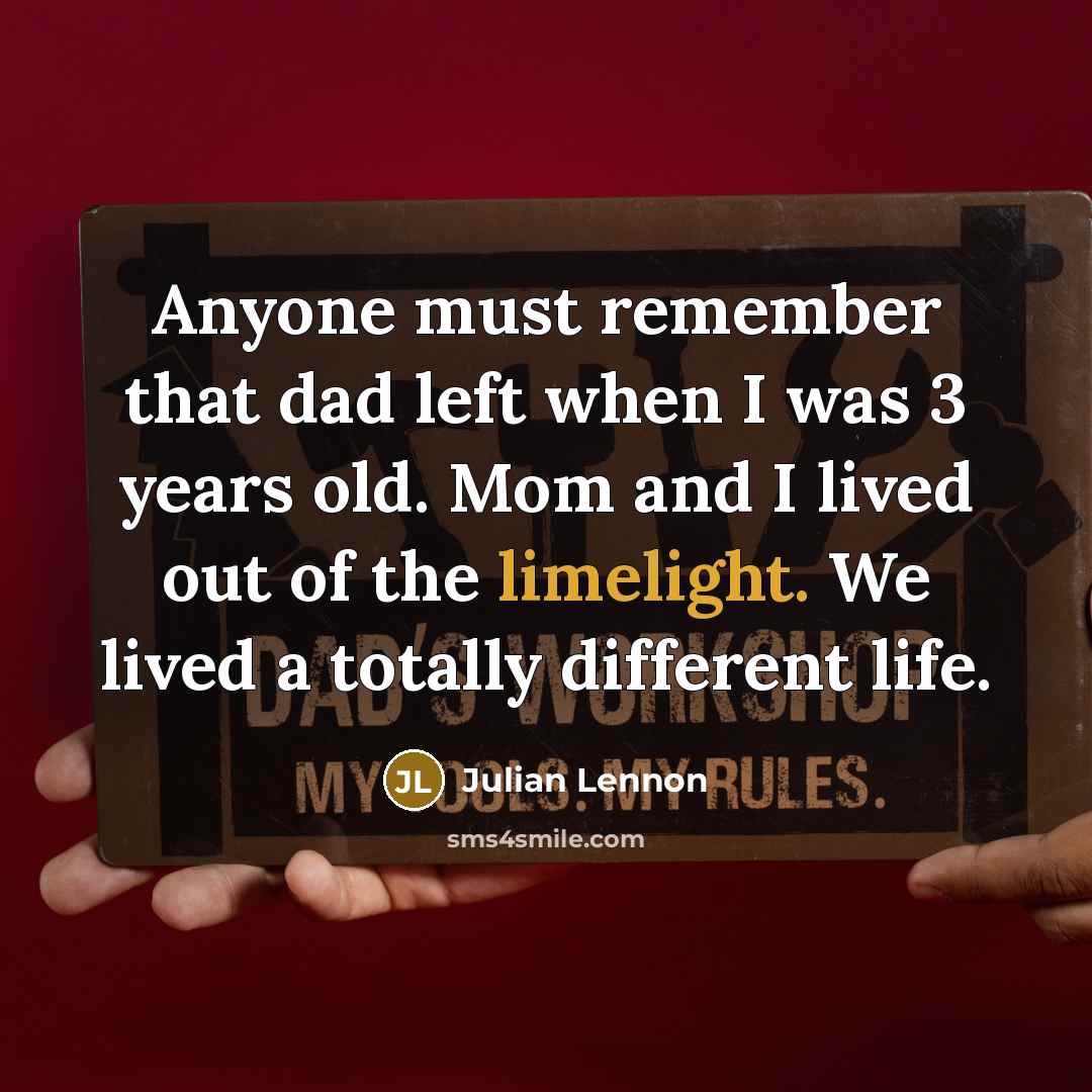 “Anyone must remember that dad left when I was 3 years old. Mom and I lived out of the limelight. We lived a totally different life.” quote by Julian Lennon