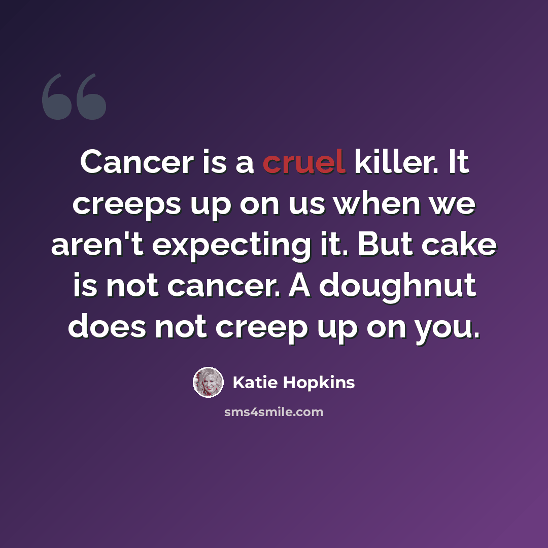 “Cancer is a cruel killer. It creeps up on us when we aren't expecting it. But cake is not cancer. A doughnut does not creep up on you.” quote by Katie Hopkins
