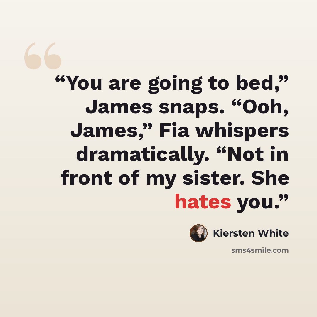 “You are going to bed,” James snaps. “Ooh, James,” Fia whispers dramatically. “Not in front of my sister. She hates you.” quote by Kiersten White