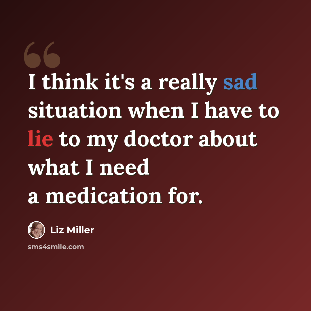 “I think it's a really sad situation when I have to lie to my doctor about what I need a medication for.” quote by Liz Miller