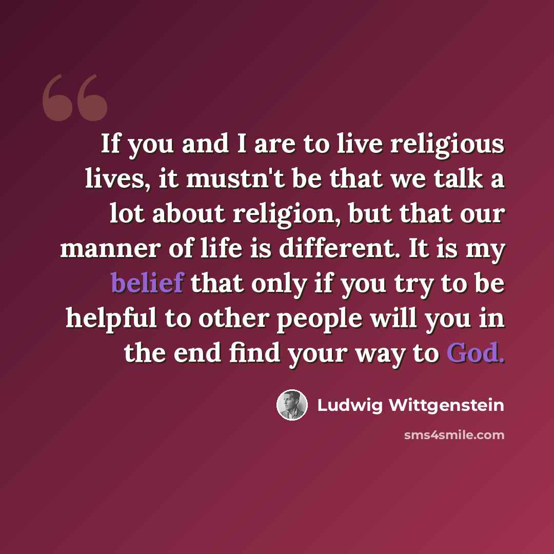 “If you and I are to live religious lives, it mustn't be that we talk a lot about religion, but that our manner of life is different. It is my belief that only if you try to be helpful to other people will you in the end find your way to God.” quote by Ludwig Wittgenstein