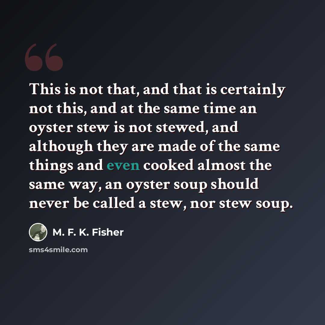 “This is not that, and that is certainly not this, and at the same time an oyster stew is not stewed, and although they are made of the same things and even cooked almost the same way, an oyster soup should never be called a stew, nor stew soup.” quote by M. F. K. Fisher