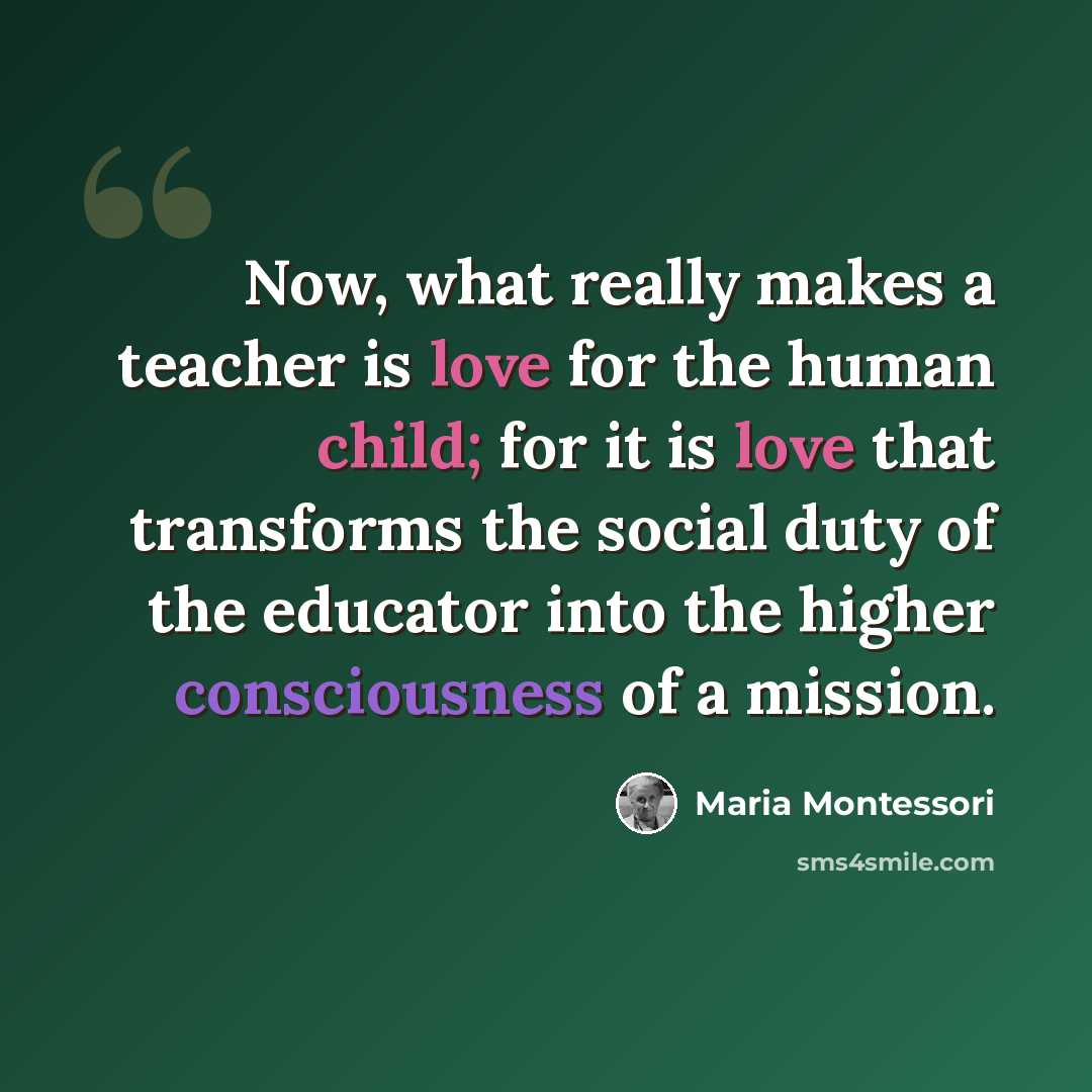 “Now, what really makes a teacher is love for the human child; for it is love that transforms the social duty of the educator into the higher consciousness of a mission.” quote by Maria Montessori