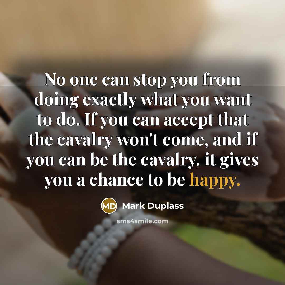 “No one can stop you from doing exactly what you want to do. If you can accept that the cavalry won't come, and if you can be the cavalry, it gives you a chance to be happy.” quote by Mark Duplass
