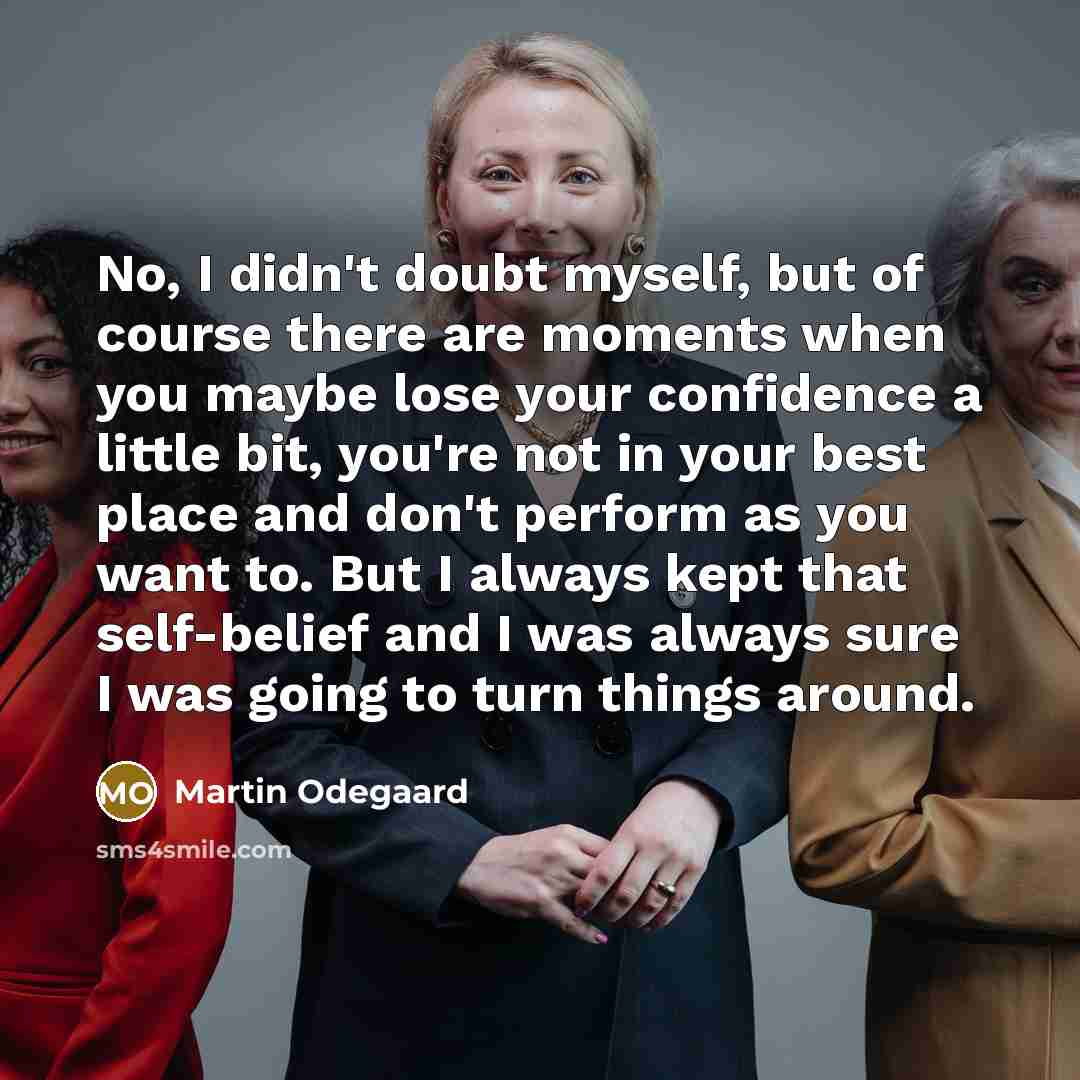 “No, I didn't doubt myself, but of course there are moments when you maybe lose your confidence a little bit, you're not in your best place and don't perform as you want to. But I always kept that self-belief and I was always sure I was going to turn things around.” quote by Martin Odegaard