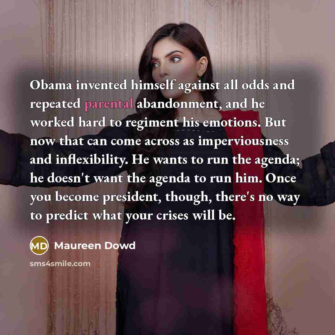 “Obama invented himself against all odds and repeated parental abandonment, and he worked hard to regiment his emotions. But now that can come across as imperviousness and inflexibility. He wants to run the agenda; he doesn't want the agenda to run him. Once you become president, though, there's no…” quote by Maureen Dowd