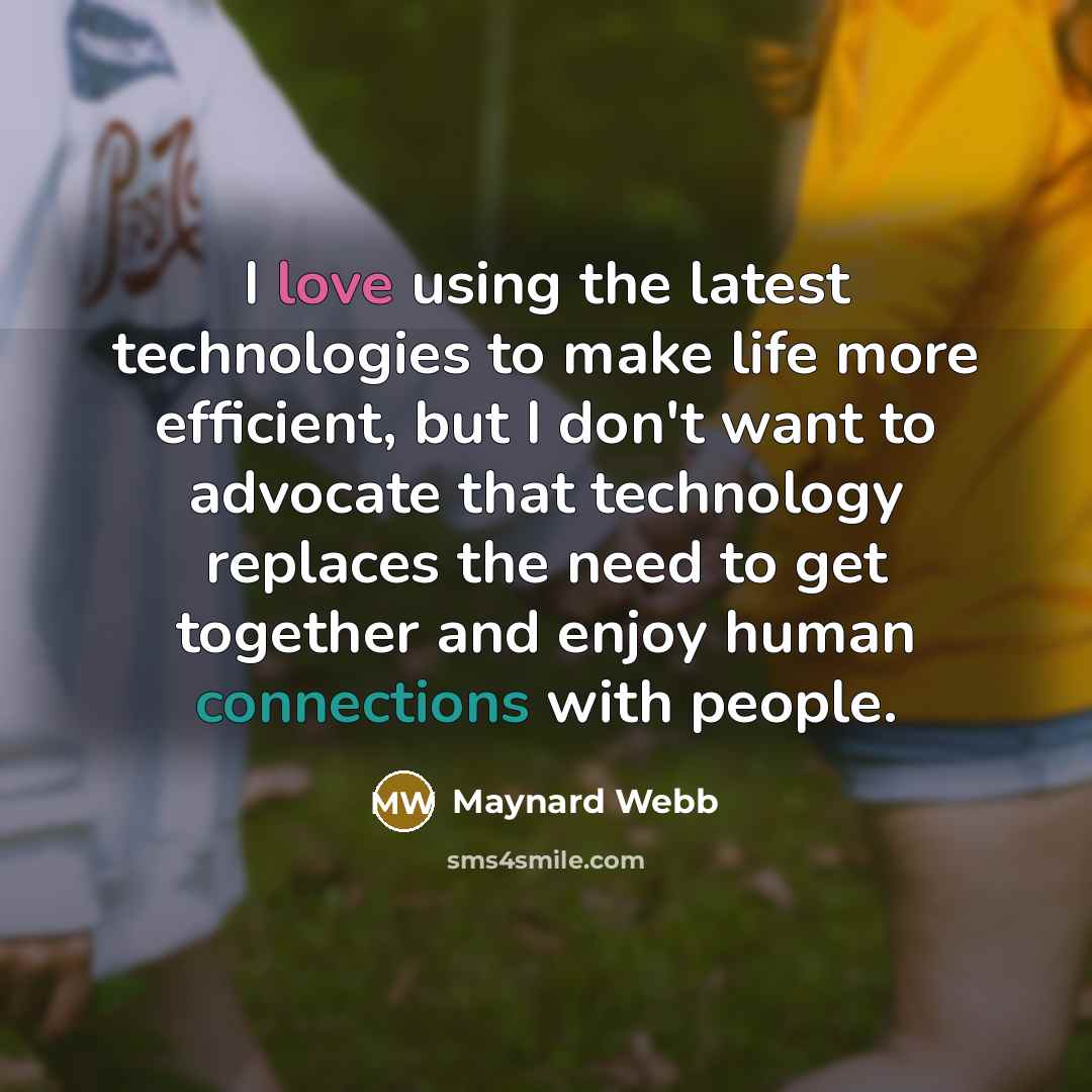 “I love using the latest technologies to make life more efficient, but I don't want to advocate that technology replaces the need to get together and enjoy human connections with people.” quote by Maynard Webb