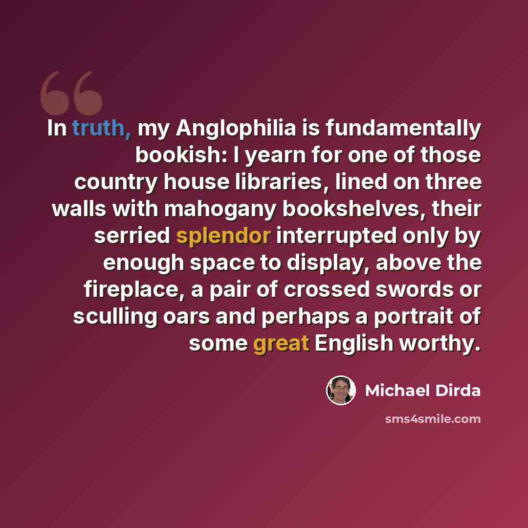 “In truth, my Anglophilia is fundamentally bookish: I yearn for one of those country house libraries, lined on three walls with mahogany bookshelves, their serried splendor interrupted only by enough space to display, above the fireplace, a pair of crossed swords or sculling oars and perhaps a…” quote by Michael Dirda