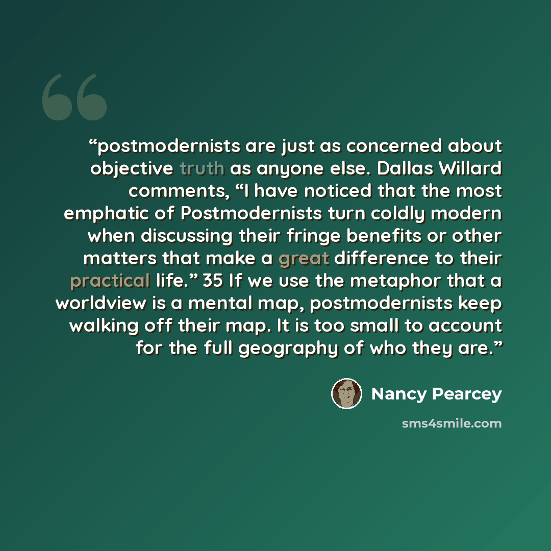 “postmodernists are just as concerned about objective truth as anyone else. Dallas Willard comments, “I have noticed that the most emphatic of Postmodernists turn coldly modern when discussing their fringe benefits or other matters that make a great difference to their practical life.” 35 If we use…” quote by Nancy Pearcey
