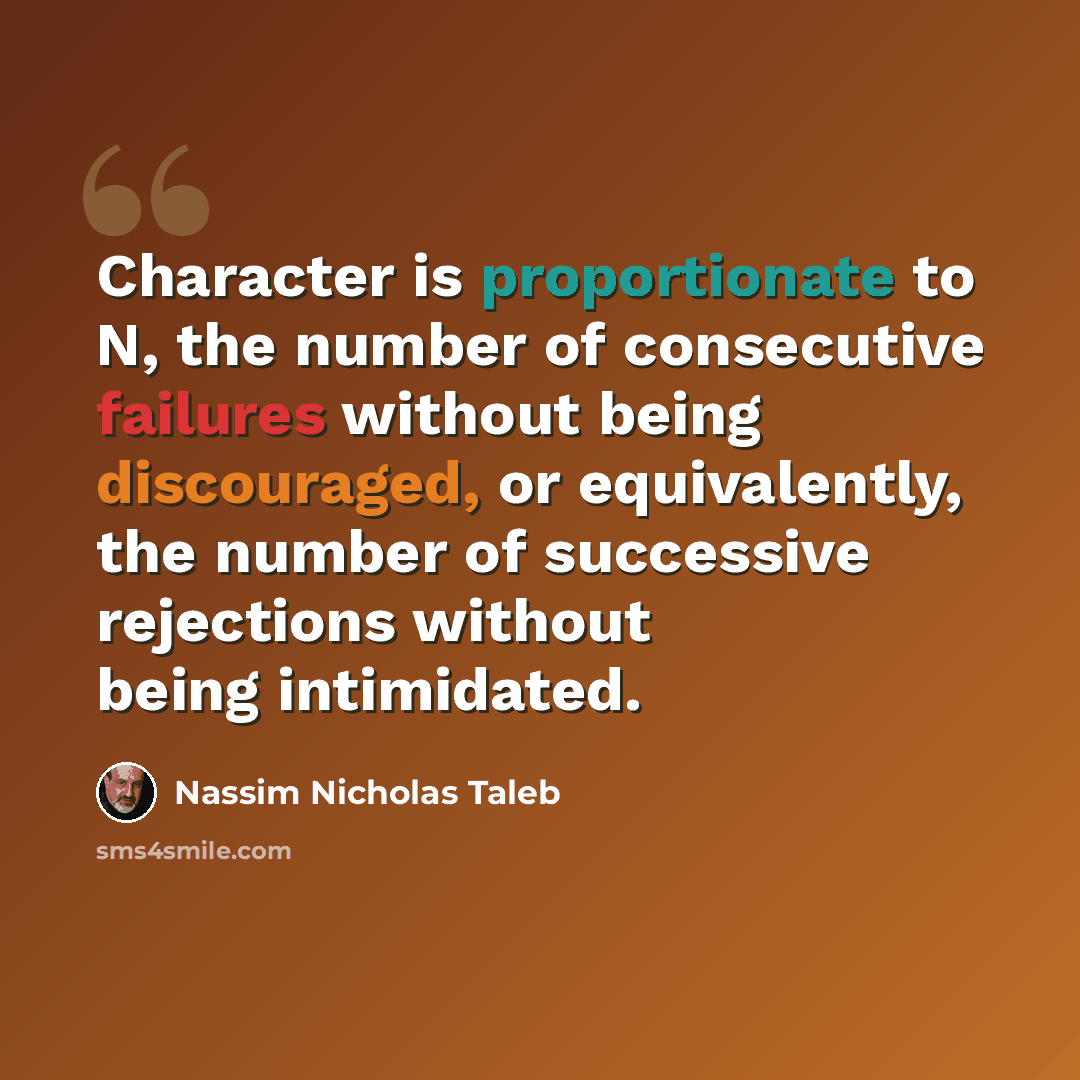 “Character is proportionate to N, the number of consecutive failures without being discouraged, or equivalently, the number of successive rejections without being intimidated.” quote by Nassim Nicholas Taleb