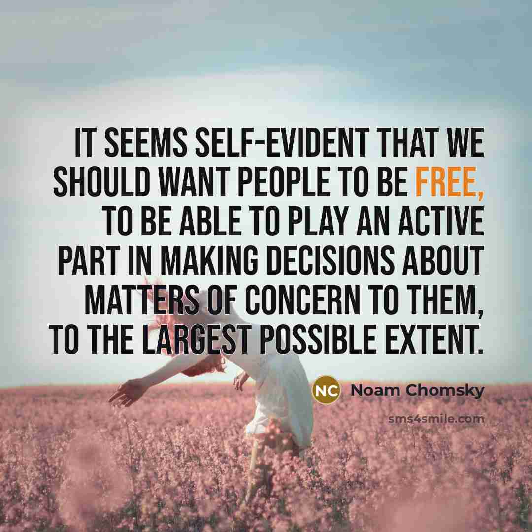 “It seems self-evident that we should want people to be free, to be able to play an active part in making decisions about matters of concern to them, to the largest possible extent.” quote by Noam Chomsky