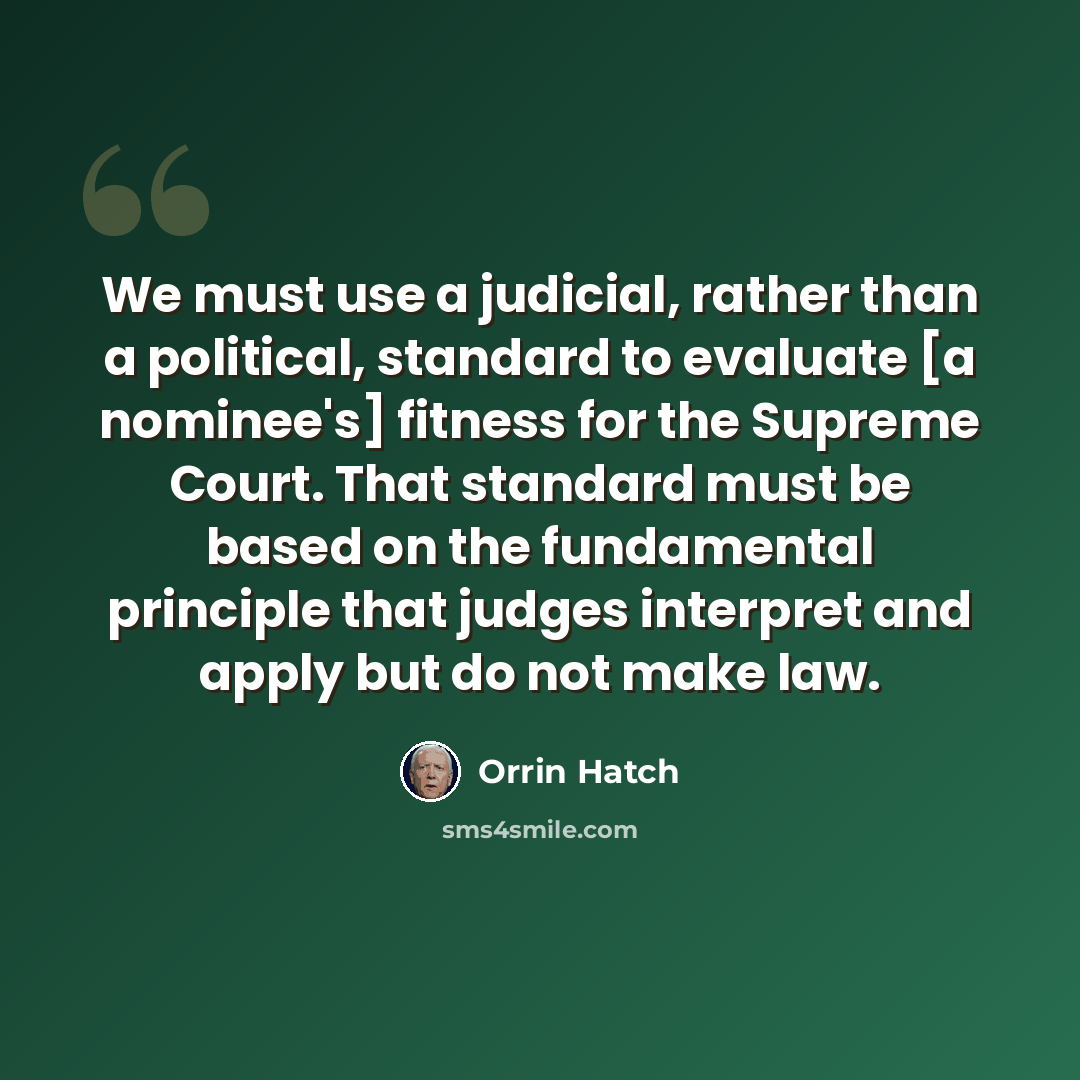 “We must use a judicial, rather than a political, standard to evaluate [a nominee's] fitness for the Supreme Court. That standard must be based on the fundamental principle that judges interpret and apply but do not make law.” quote by Orrin Hatch