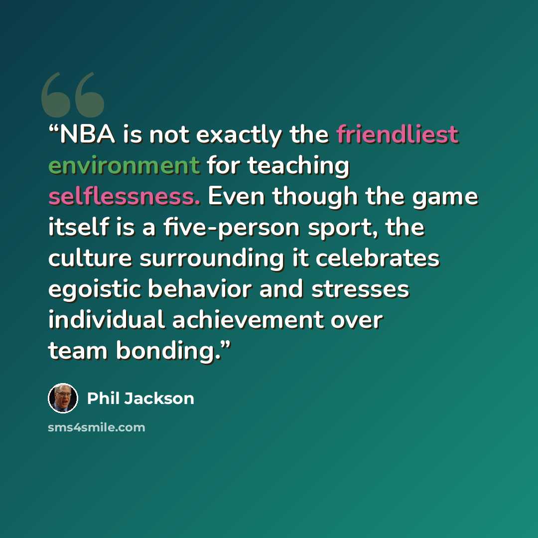 “NBA is not exactly the friendliest environment for teaching selflessness. Even though the game itself is a five-person sport, the culture surrounding it celebrates egoistic behavior and stresses individual achievement over team bonding.” quote by Phil Jackson