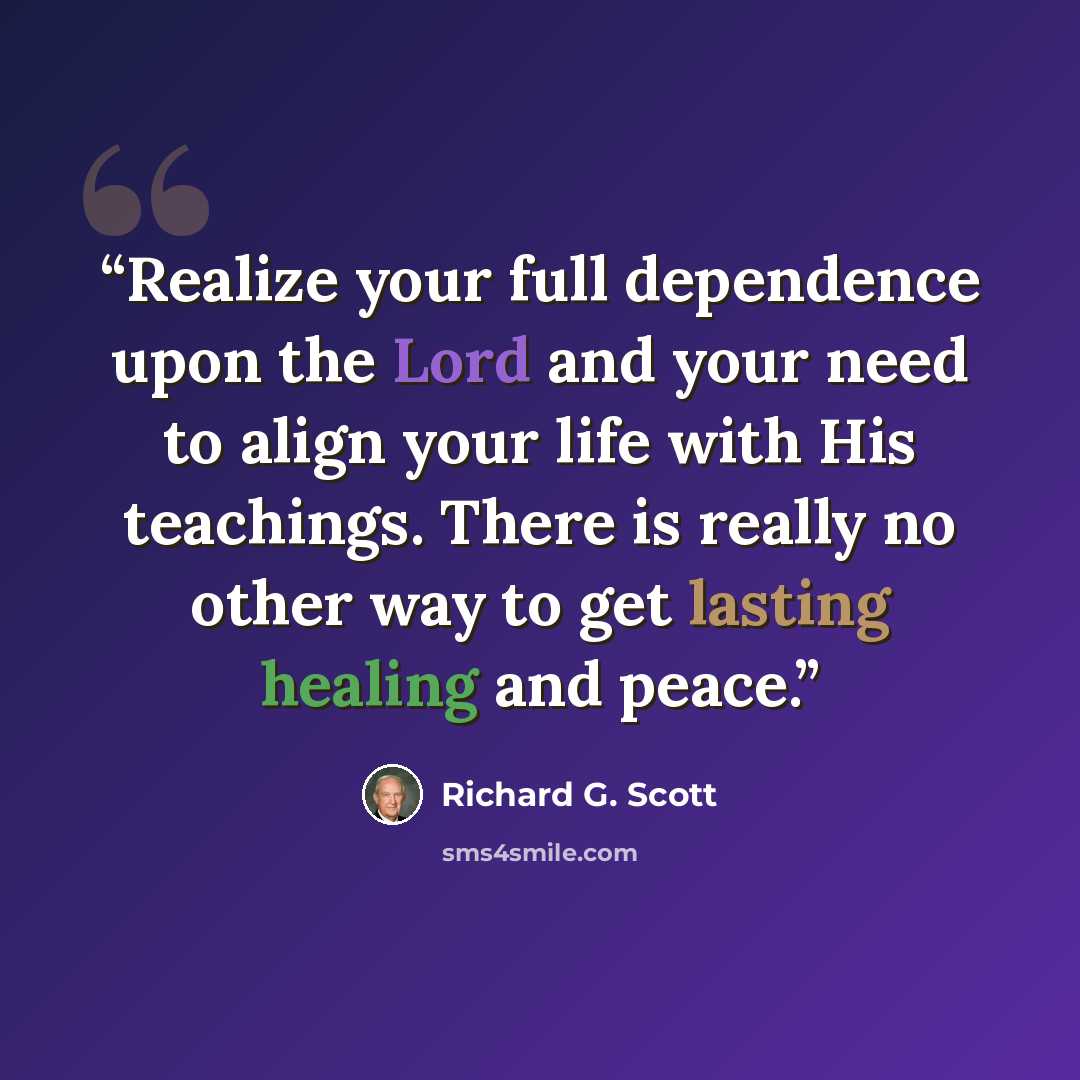 “Realize your full dependence upon the Lord and your need to align your life with His teachings. There is really no other way to get lasting healing and peace.” quote by Richard G. Scott