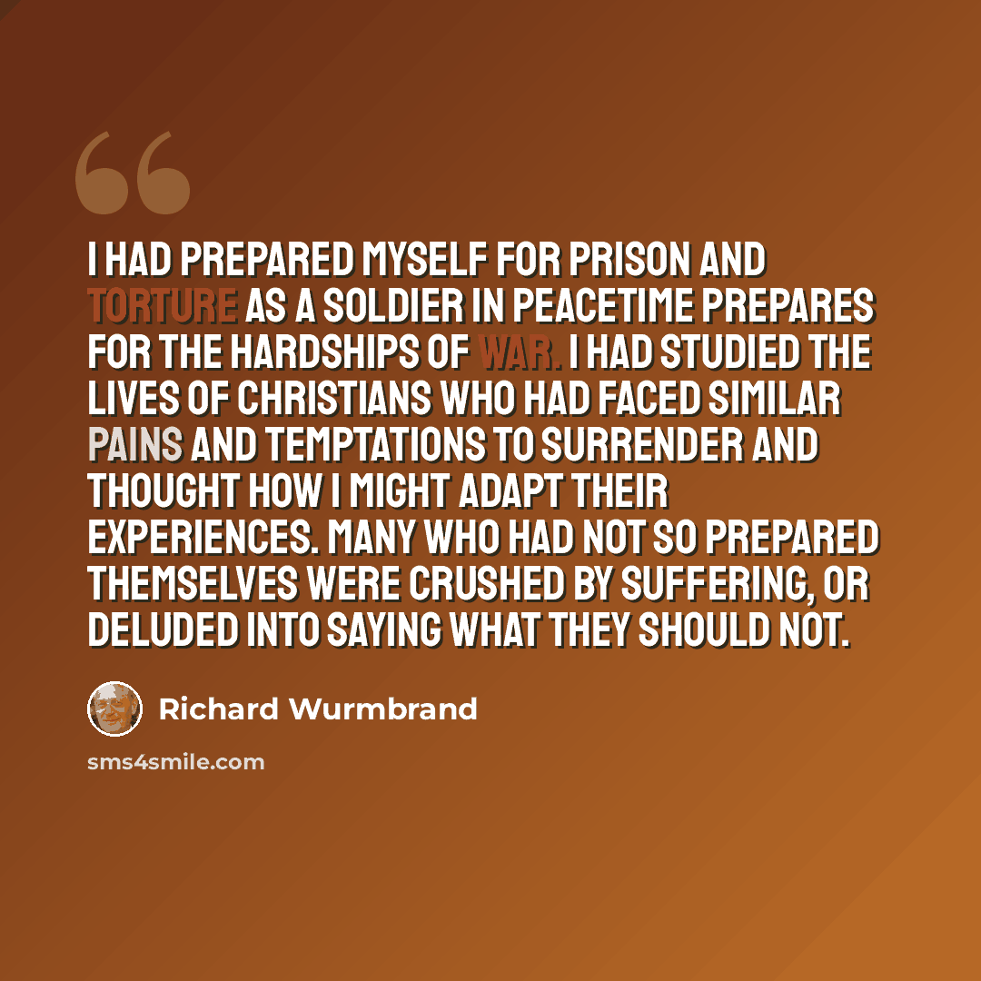 “I had prepared myself for prison and torture as a soldier in peacetime prepares for the hardships of war. I had studied the lives of Christians who had faced similar pains and temptations to surrender and thought how I might adapt their experiences. Many who had not so prepared themselves were…” quote by Richard Wurmbrand
