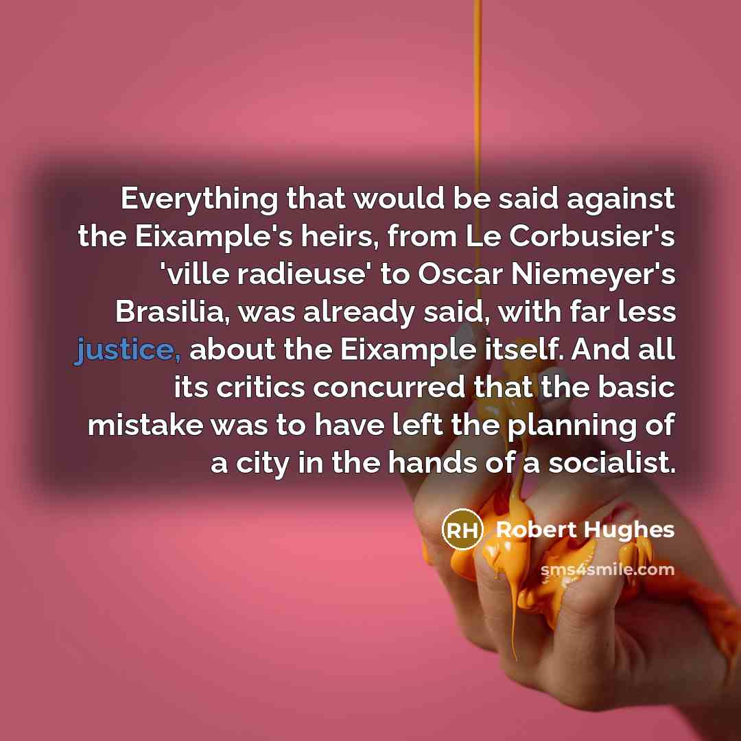 “Everything that would be said against the Eixample's heirs, from Le Corbusier's 'ville radieuse' to Oscar Niemeyer's Brasilia, was already said, with far less justice, about the Eixample itself. And all its critics concurred that the basic mistake was to have left the planning of a city in the…” quote by Robert Hughes