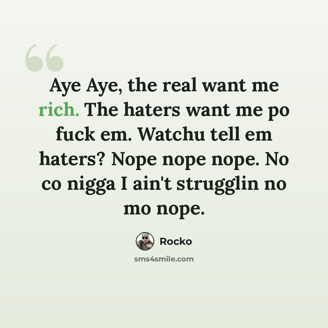 “Aye Aye, the real want me rich. The haters want me po fuck em. Watchu tell em haters? Nope nope nope. No co nigga I ain't strugglin no mo nope.” quote by Rocko
