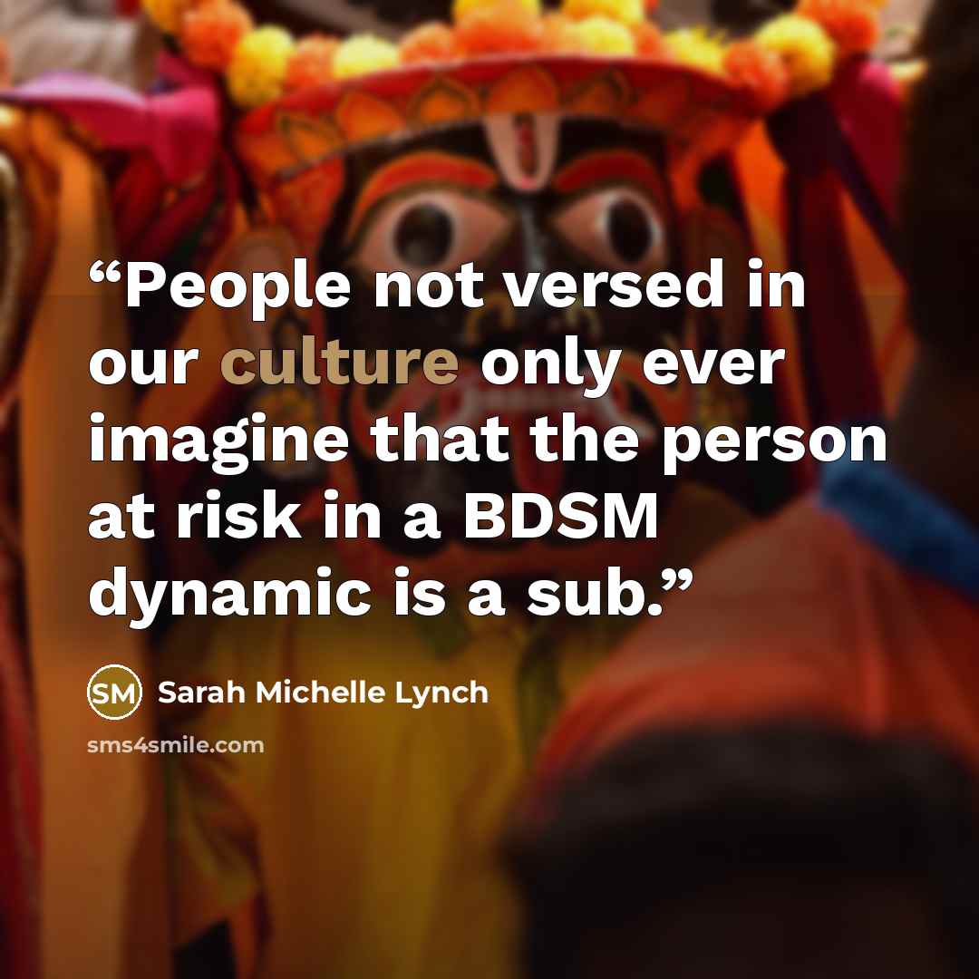 “People not versed in our culture only ever imagine that the person at risk in a BDSM dynamic is a sub.” quote by Sarah Michelle Lynch
