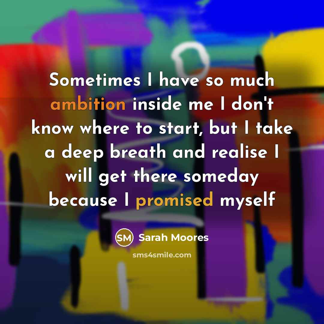 “Sometimes I have so much ambition inside me I don't know where to start, but I take a deep breath and realise I will get there someday because I promised myself” quote by Sarah Moores