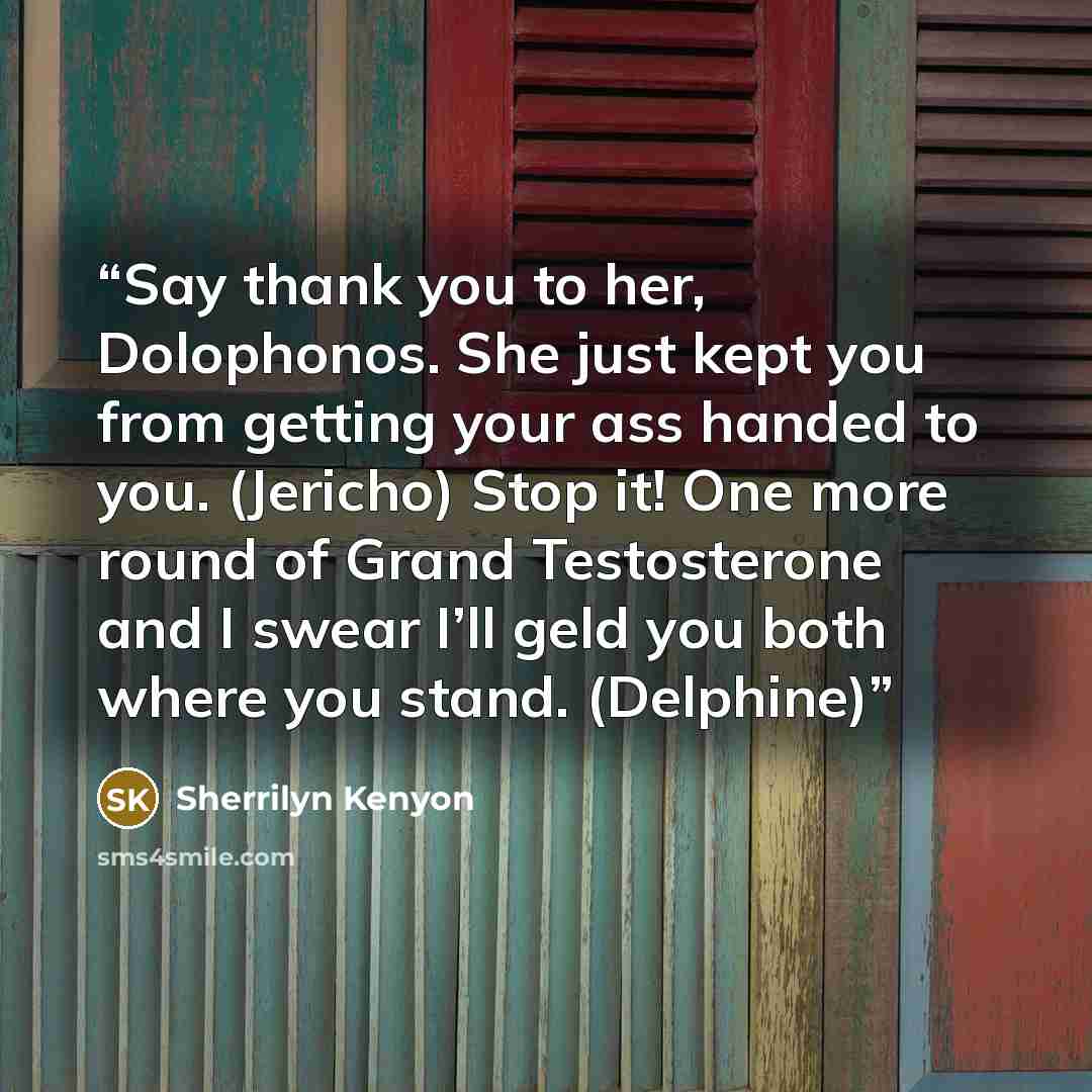 “Say thank you to her, Dolophonos. She just kept you from getting your ass handed to you. (Jericho) Stop it! One more round of Grand Testosterone and I swear I’ll geld you both where you stand. (Delphine)” quote by Sherrilyn Kenyon