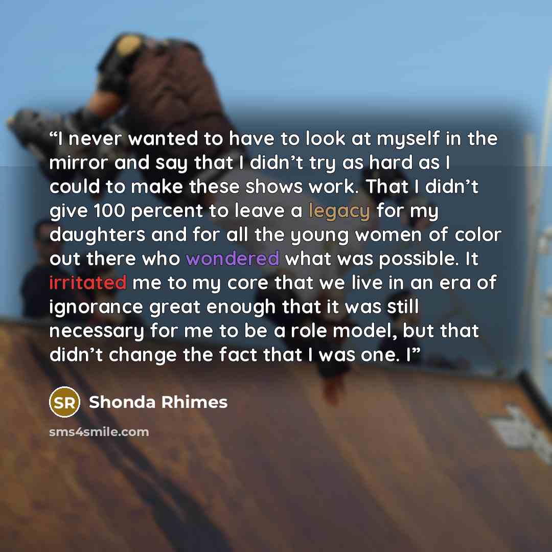 “I never wanted to have to look at myself in the mirror and say that I didn’t try as hard as I could to make these shows work. That I didn’t give 100 percent to leave a legacy for my daughters and for all the young women of color out there who wondered what was possible. It irritated me to my core…” quote by Shonda Rhimes