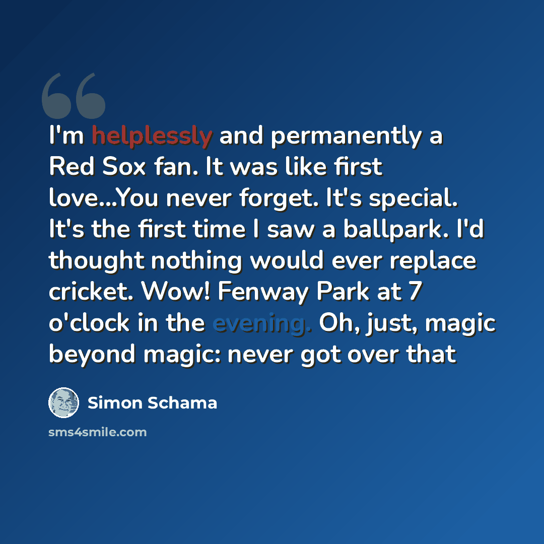 “I'm helplessly and permanently a Red Sox fan. It was like first love...You never forget. It's special. It's the first time I saw a ballpark. I'd thought nothing would ever replace cricket. Wow! Fenway Park at 7 o'clock in the evening. Oh, just, magic beyond magic: never got over that” quote by Simon Schama