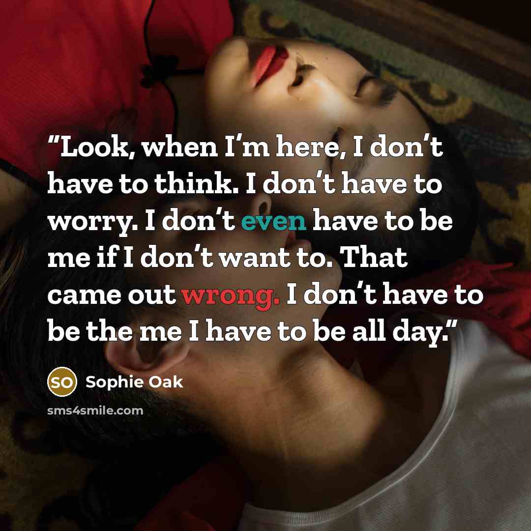 “Look, when I’m here, I don’t have to think. I don’t have to worry. I don’t even have to be me if I don’t want to. That came out wrong. I don’t have to be the me I have to be all day.” quote by Sophie Oak