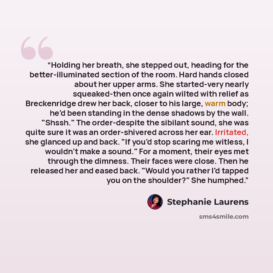 “Holding her breath, she stepped out, heading for the better-illuminated section of the room. Hard hands closed about her upper arms. She started-very nearly squeaked-then once again wilted with relief as Breckenridge drew her back, closer to his large, warm body; he'd been standing in the dense…” quote by Stephanie Laurens