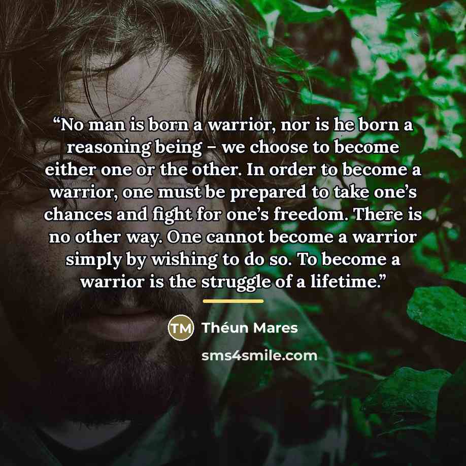 “No man is born a warrior, nor is he born a reasoning being – we choose to become either one or the other. In order to become a warrior, one must be prepared to take one’s chances and fight for one’s freedom. There is no other way. One cannot become a warrior simply by wishing to do so. To become a…” quote by Théun Mares