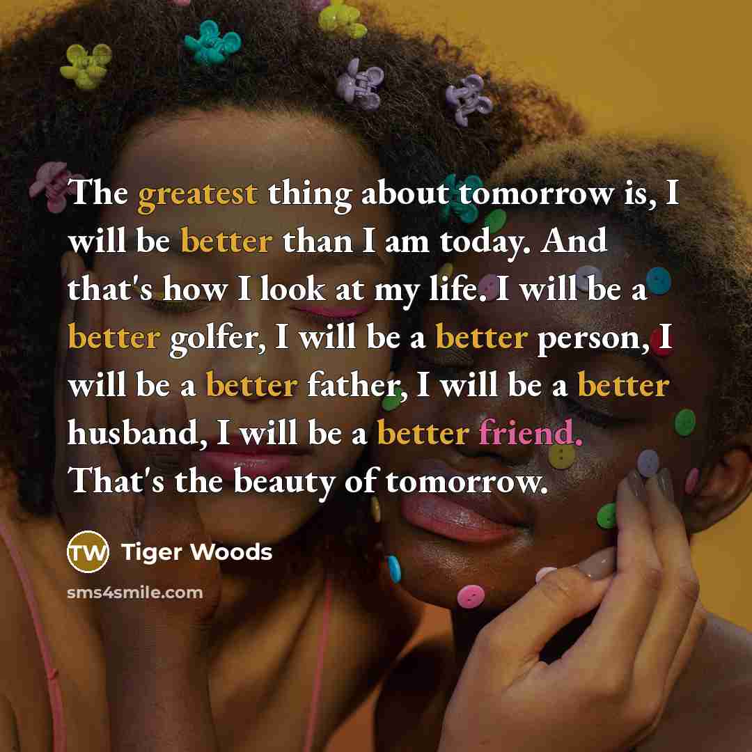 “The greatest thing about tomorrow is, I will be better than I am today. And that's how I look at my life. I will be a better golfer, I will be a better person, I will be a better father, I will be a better husband, I will be a better friend. That's the beauty of tomorrow.” quote by Tiger Woods